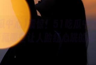 震惊！51吃瓜中心的入口，暗藏哪些让人脸红心跳的趣事？