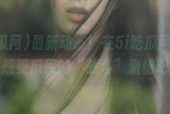 最新动态！在5i吃瓜网在线，感受瓜民的“战斗”激情吧
