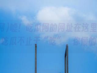 嘘！吃瓜网的网址在这里，免费吃瓜不止于“吃”，你懂的
